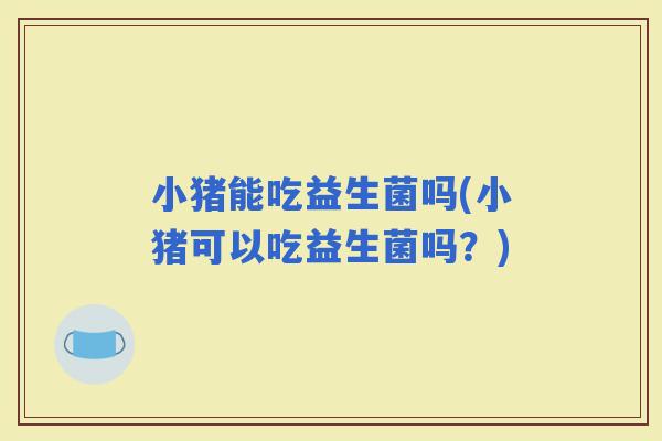 小猪能吃益生菌吗(小猪可以吃益生菌吗？)