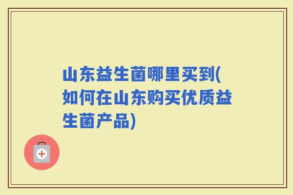 山东益生菌哪里买到(如何在山东购买优质益生菌产品)