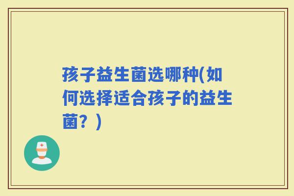 孩子益生菌选哪种(如何选择适合孩子的益生菌？)