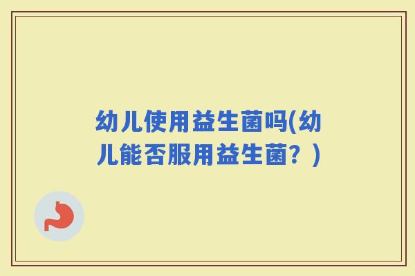 幼儿使用益生菌吗(幼儿能否服用益生菌？)