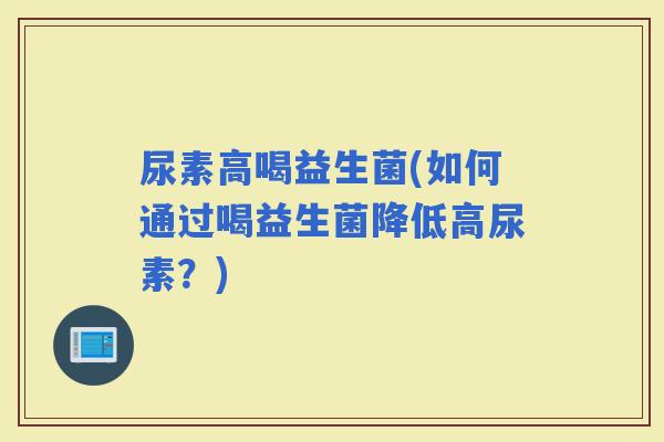 尿素高喝益生菌(如何通过喝益生菌降低高尿素？)