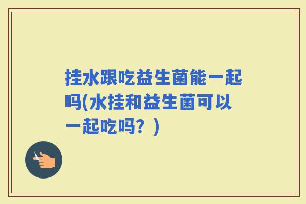 挂水跟吃益生菌能一起吗(水挂和益生菌可以一起吃吗？)