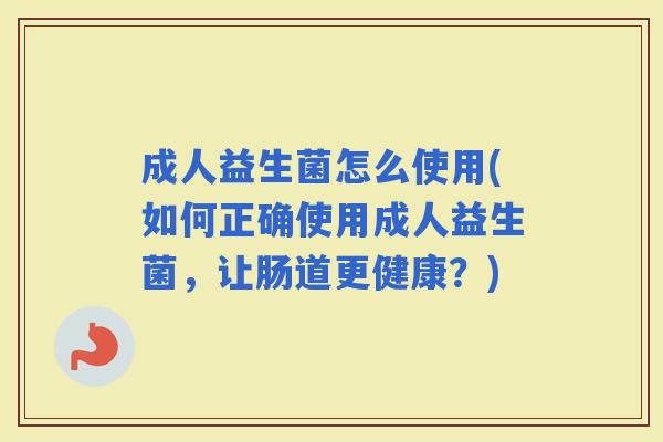 成人益生菌怎么使用(如何正确使用成人益生菌，让肠道更健康？)