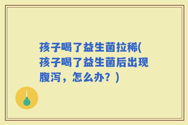 孩子喝了益生菌拉稀(孩子喝了益生菌后出现，怎么办？)