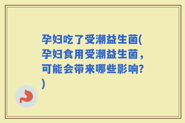 孕妇吃了受潮益生菌(孕妇食用受潮益生菌，可能会带来哪些影响？)