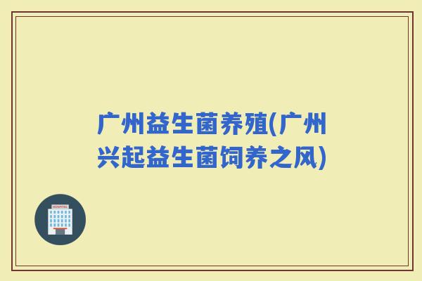 广州益生菌养殖(广州兴起益生菌饲养之风)