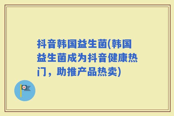 抖音韩国益生菌(韩国益生菌成为抖音健康热门，助推产品热卖)