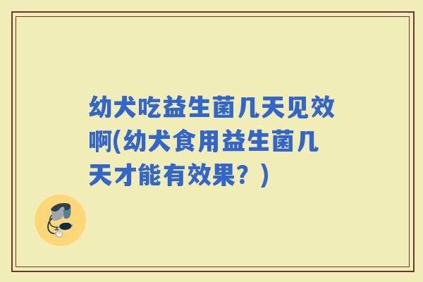 幼犬吃益生菌几天见效啊(幼犬食用益生菌几天才能有效果？)