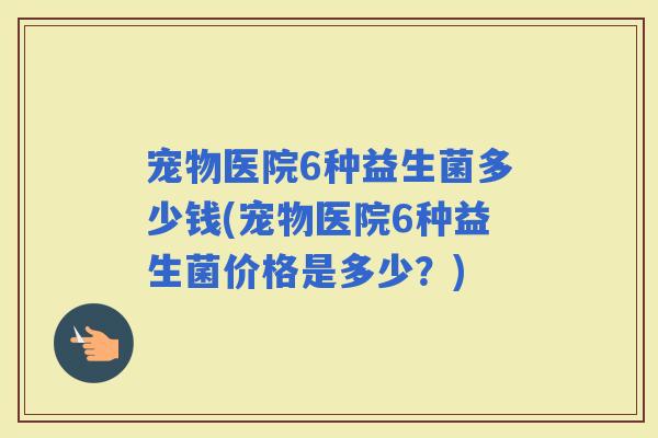 宠物医院6种益生菌多少钱(宠物医院6种益生菌价格是多少？)