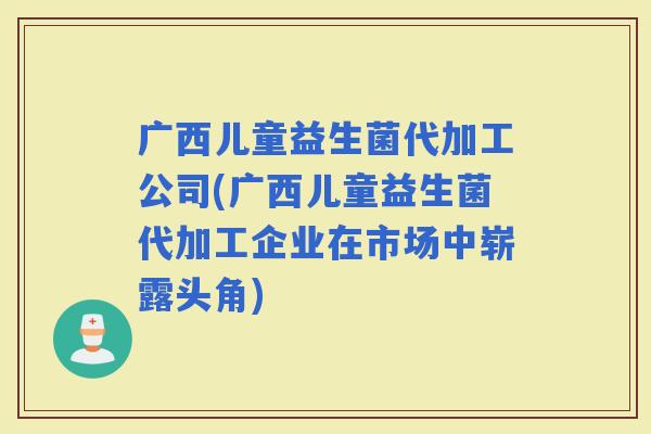 广西儿童益生菌代加工公司(广西儿童益生菌代加工企业在市场中崭露头角)