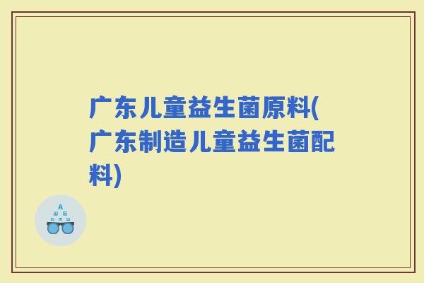 广东儿童益生菌原料(广东制造儿童益生菌配料)