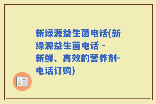 新绿源益生菌电话(新绿源益生菌电话 - 新鲜、高效的营养剂-电话订购)