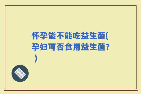 怀孕能不能吃益生菌(孕妇可否食用益生菌？ )