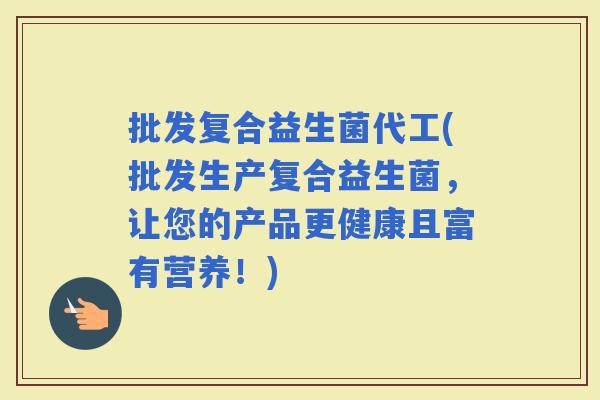 批发复合益生菌代工(批发生产复合益生菌，让您的产品更健康且富有营养！)