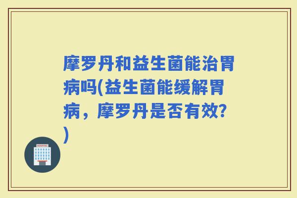 摩罗丹和益生菌能胃吗(益生菌能缓解胃，摩罗丹是否有效？)