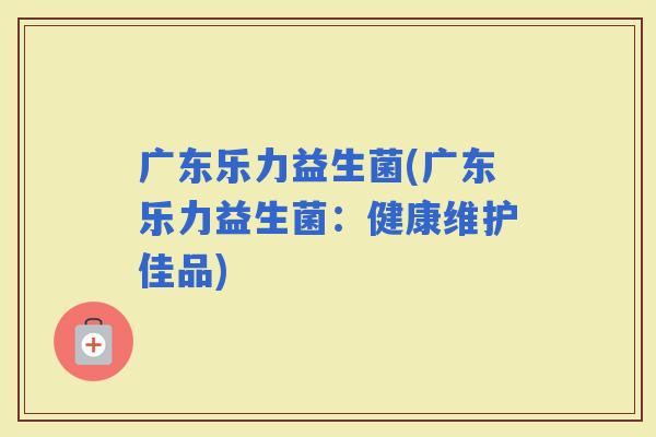 广东乐力益生菌(广东乐力益生菌：健康维护佳品)