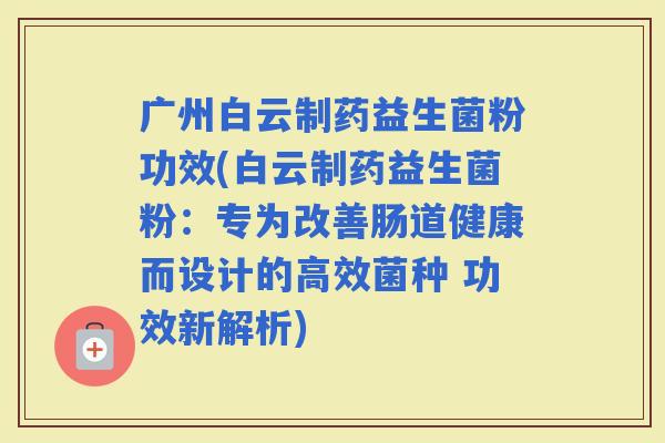 广州白云制药益生菌粉功效(白云制药益生菌粉：专为改善肠道健康而设计的高效菌种 功效新解析)