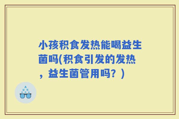 小孩积食发热能喝益生菌吗(积食引发的发热，益生菌管用吗？)