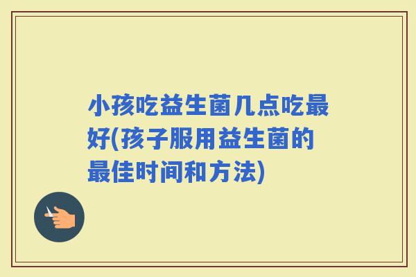 小孩吃益生菌几点吃好(孩子服用益生菌的佳时间和方法)