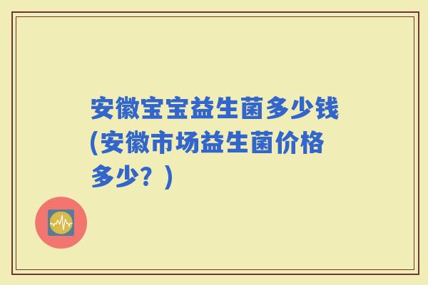 安徽宝宝益生菌多少钱(安徽市场益生菌价格多少？)