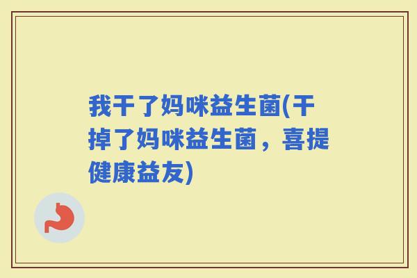 我干了妈咪益生菌(干掉了妈咪益生菌，喜提健康益友)