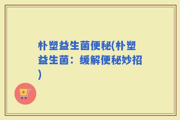 朴塑益生菌(朴塑益生菌：缓解妙招)