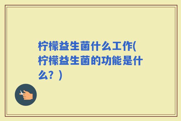 柠檬益生菌什么工作(柠檬益生菌的功能是什么？)