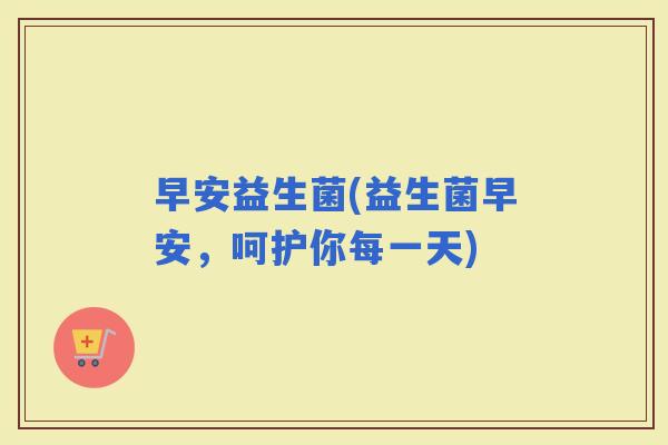 早安益生菌(益生菌早安，呵护你每一天)