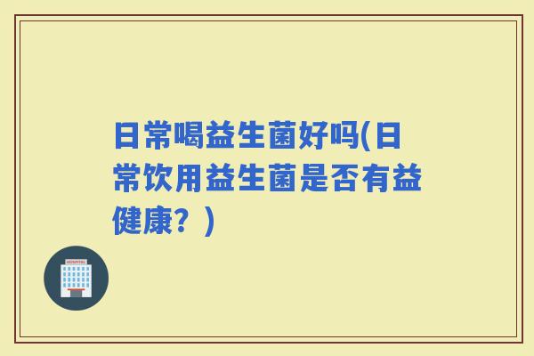 日常喝益生菌好吗(日常饮用益生菌是否有益健康？)