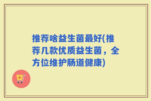 推荐啥益生菌好(推荐几款优质益生菌，全方位维护肠道健康)