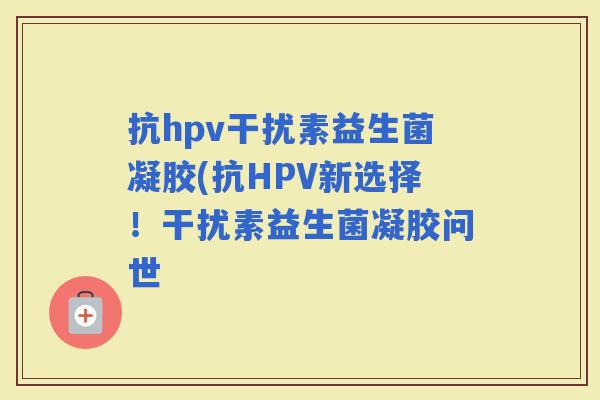 抗hpv干扰素益生菌凝胶(抗HPV新选择！干扰素益生菌凝胶问世