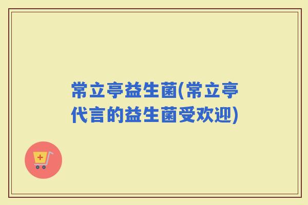 常立亭益生菌(常立亭代言的益生菌受欢迎)