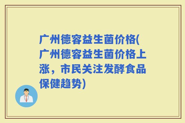 广州德容益生菌价格(广州德容益生菌价格上涨，市民关注发酵食品保健趋势)