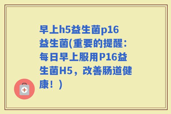 早上h5益生菌p16益生菌(重要的提醒：每日早上服用P16益生菌H5，改善肠道健康！)