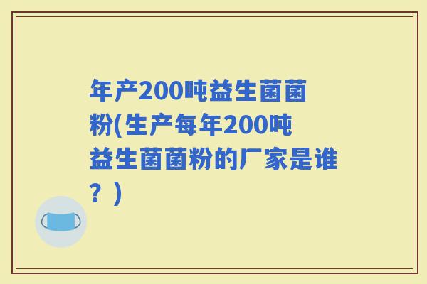 年产200吨益生菌菌粉(生产每年200吨益生菌菌粉的厂家是谁？)