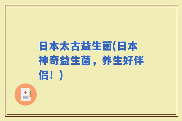 日本太古益生菌(日本神奇益生菌，养生好伴侣！)
