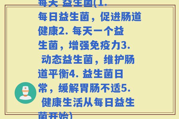 每天 益生菌(1. 每日益生菌，促进肠道健康2. 每天一个益生菌，增强力3. 动态益生菌，维护肠道平衡4. 益生菌日常，缓解不适5. 健康生活从每日益生菌开始)