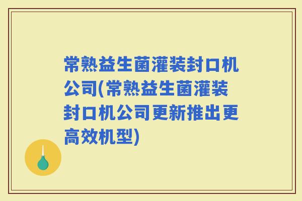 常熟益生菌灌装封口机公司(常熟益生菌灌装封口机公司更新推出更高效机型)