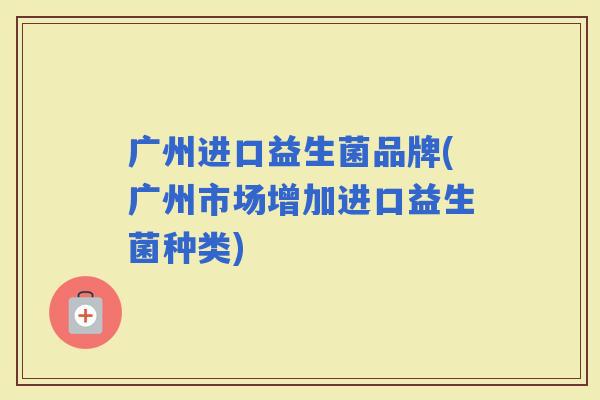 广州进口益生菌品牌(广州市场增加进口益生菌种类)