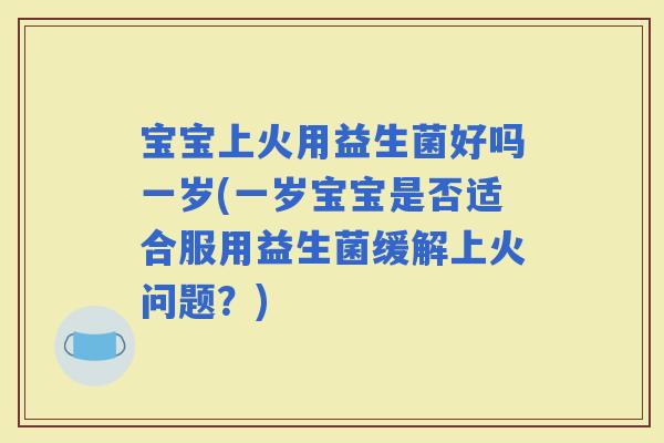 宝宝上火用益生菌好吗一岁(一岁宝宝是否适合服用益生菌缓解上火问题？)