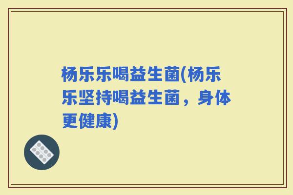 杨乐乐喝益生菌(杨乐乐坚持喝益生菌，身体更健康)