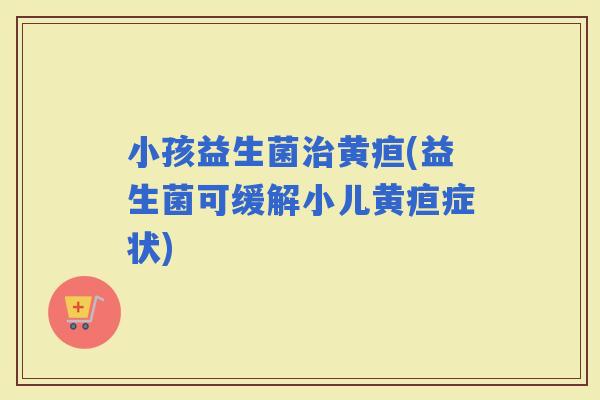 小孩益生菌黄疸(益生菌可缓解小儿黄疸症状)