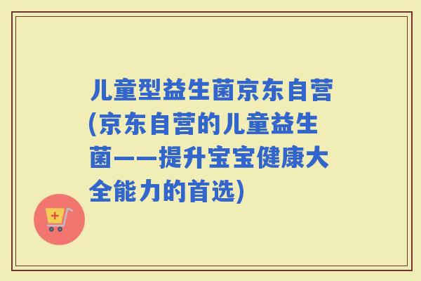 儿童型益生菌京东自营(京东自营的儿童益生菌——提升宝宝健康大全能力的首选)