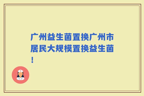 广州益生菌置换广州市居民大规模置换益生菌！