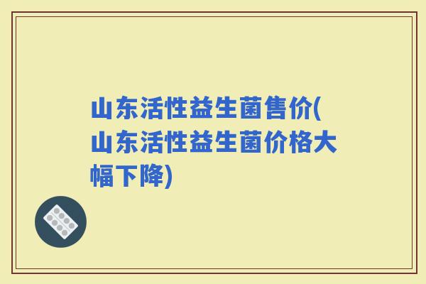 山东活性益生菌售价(山东活性益生菌价格大幅下降)