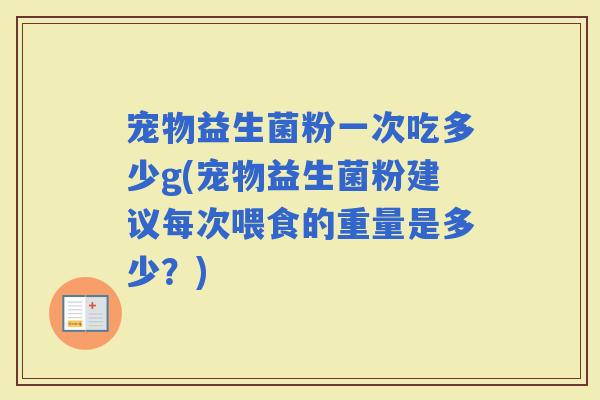 宠物益生菌粉一次吃多少g(宠物益生菌粉建议每次喂食的重量是多少？)