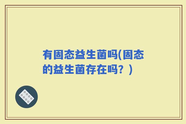有固态益生菌吗(固态的益生菌存在吗？)