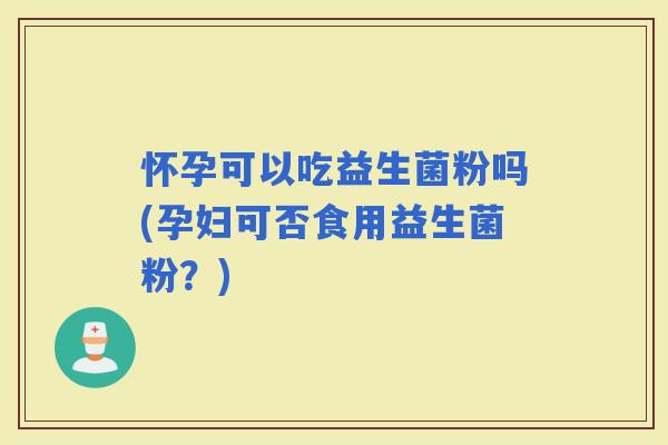 怀孕可以吃益生菌粉吗(孕妇可否食用益生菌粉？)