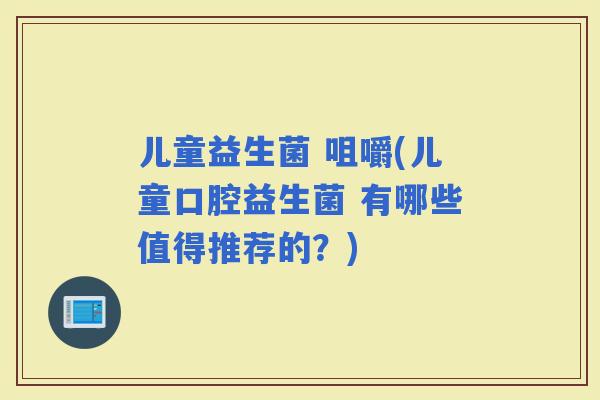 儿童益生菌 咀嚼(儿童口腔益生菌 有哪些值得推荐的？)