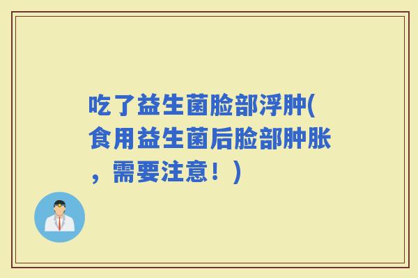 吃了益生菌脸部浮肿(食用益生菌后脸部肿胀，需要注意！)